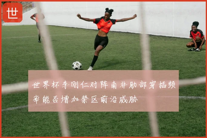世界杯李刚仁对阵南非肋部穿插频率能否增加禁区前沿威胁